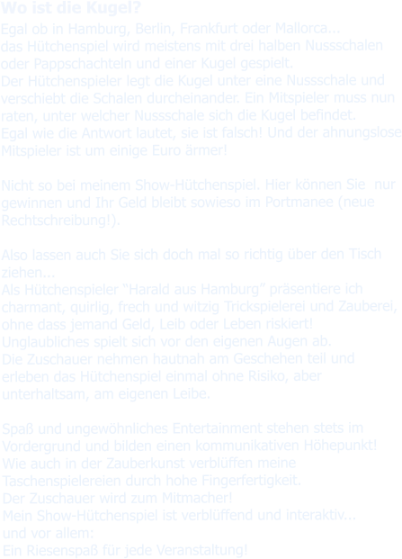 Wo ist die Kugel? Egal ob in Hamburg, Berlin, Frankfurt oder Mallorca... das Hütchenspiel wird meistens mit drei halben Nussschalen oder Pappschachteln und einer Kugel gespielt. Der Hütchenspieler legt die Kugel unter eine Nussschale und verschiebt die Schalen durcheinander. Ein Mitspieler muss nun raten, unter welcher Nussschale sich die Kugel befindet. Egal wie die Antwort lautet, sie ist falsch! Und der ahnungslose Mitspieler ist um einige Euro ärmer!  Nicht so bei meinem Show-Hütchenspiel. Hier können Sie  nur gewinnen und Ihr Geld bleibt sowieso im Portmanee (neue Rechtschreibung!).  Also lassen auch Sie sich doch mal so richtig über den Tisch ziehen...Als Hütchenspieler “Harald aus Hamburg” präsentiere ich charmant, quirlig, frech und witzig Trickspielerei und Zauberei, ohne dass jemand Geld, Leib oder Leben riskiert!Unglaubliches spielt sich vor den eigenen Augen ab. Die Zuschauer nehmen hautnah am Geschehen teil und erleben das Hütchenspiel einmal ohne Risiko, aber unterhaltsam, am eigenen Leibe.  Spaß und ungewöhnliches Entertainment stehen stets im Vordergrund und bilden einen kommunikativen Höhepunkt!Wie auch in der Zauberkunst verblüffen meine Taschenspielereien durch hohe Fingerfertigkeit. Der Zuschauer wird zum Mitmacher!Mein Show-Hütchenspiel ist verblüffend und interaktiv... und vor allem: Ein Riesenspaß für jede Veranstaltung!